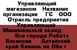 Управляющий магазином › Название организации ­ "ГС", ООО › Отрасль предприятия ­ Управляющий › Минимальный оклад ­ 35 000 - Все города Работа » Вакансии   . Алтайский край,Камень-на-Оби г.